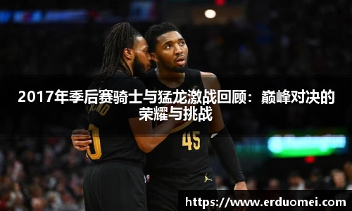 2017年季后赛骑士与猛龙激战回顾：巅峰对决的荣耀与挑战