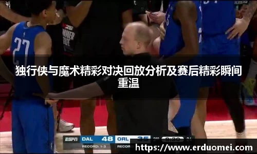 独行侠与魔术精彩对决回放分析及赛后精彩瞬间重温