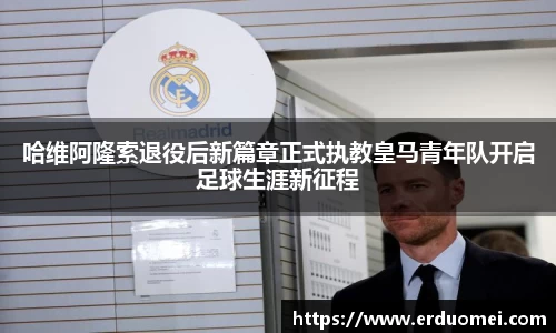 哈维阿隆索退役后新篇章正式执教皇马青年队开启足球生涯新征程