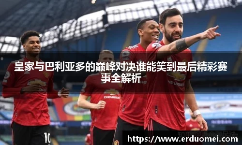 皇家与巴利亚多的巅峰对决谁能笑到最后精彩赛事全解析