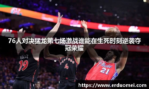 76人对决猛龙第七场激战谁能在生死时刻逆袭夺冠荣耀