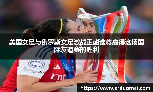 美国女足与俄罗斯女足激战正酣谁将赢得这场国际友谊赛的胜利