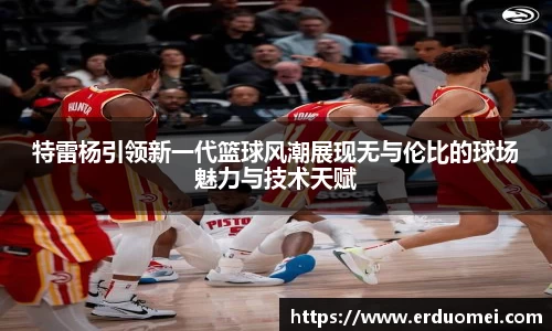 特雷杨引领新一代篮球风潮展现无与伦比的球场魅力与技术天赋