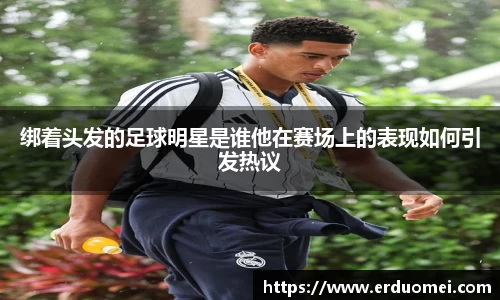 绑着头发的足球明星是谁他在赛场上的表现如何引发热议