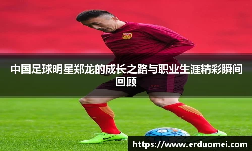 中国足球明星郑龙的成长之路与职业生涯精彩瞬间回顾